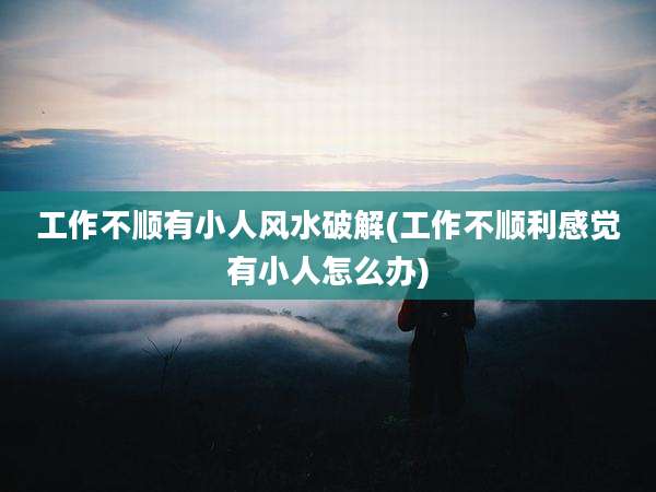 工作不顺有小人风水破解(工作不顺利感觉有小人怎么办)