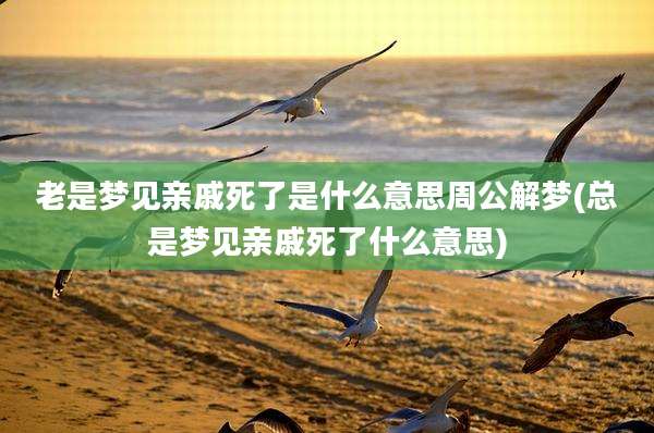老是梦见亲戚死了是什么意思周公解梦(总是梦见亲戚死了什么意思)