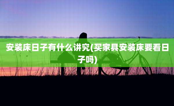 安装床日子有什么讲究(买家具安装床要看日子吗)