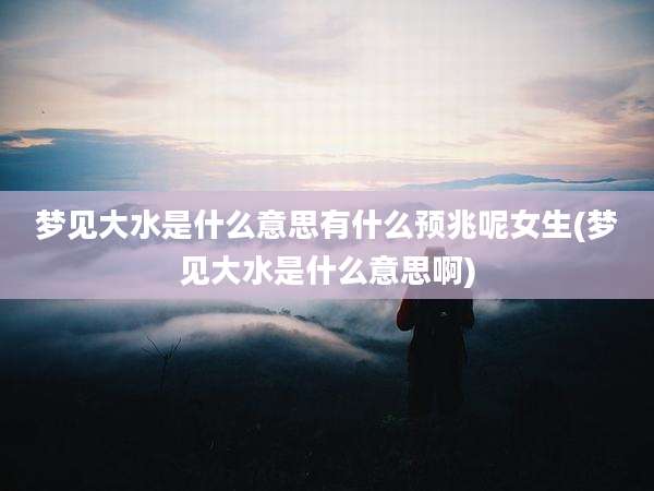 梦见大水是什么意思有什么预兆呢女生(梦见大水是什么意思啊)