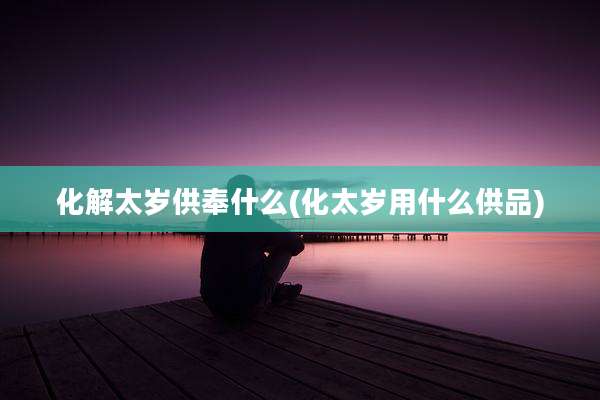 化解太岁供奉什么(化太岁用什么供品)