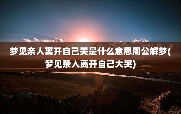 梦见亲人离开自己哭是什么意思周公解梦(梦见亲人离开自己大哭)
