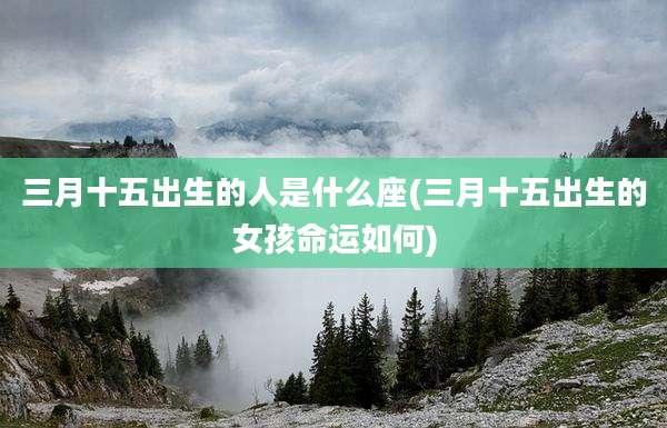 三月十五出生的人是什么座(三月十五出生的女孩命运如何)
