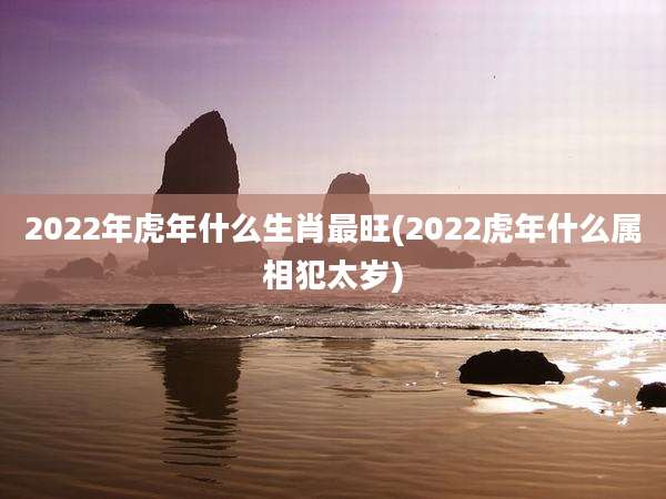 2022年虎年什么生肖最旺(2022虎年什么属相犯太岁)