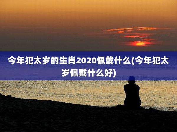 今年犯太岁的生肖2020佩戴什么(今年犯太岁佩戴什么好)