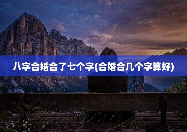 八字合婚合了七个字(合婚合几个字算好)
