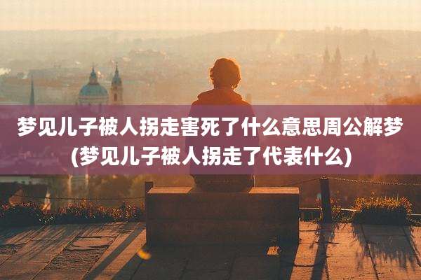 梦见儿子被人拐走害死了什么意思周公解梦(梦见儿子被人拐走了代表什么)