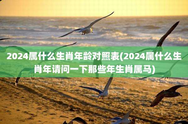 2024属什么生肖年龄对照表(2024属什么生肖年请问一下那些年生肖属马)