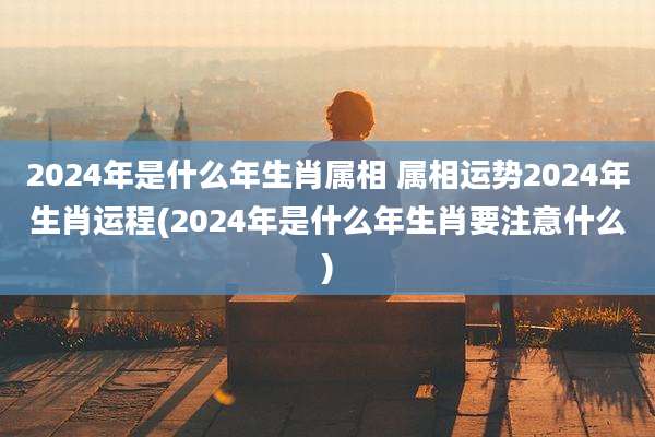 2024年是什么年生肖属相 属相运势2024年生肖运程(2024年是什么年生肖要注意什么)