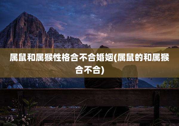 属鼠和属猴性格合不合婚姻(属鼠的和属猴合不合)