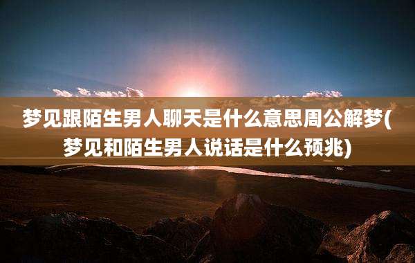 梦见跟陌生男人聊天是什么意思周公解梦(梦见和陌生男人说话是什么预兆)