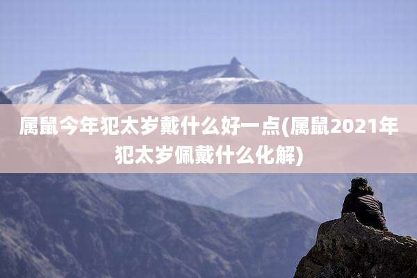 属鼠今年犯太岁戴什么好一点(属鼠2021年犯太岁佩戴什么化解)