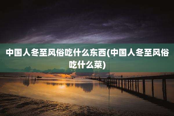 中国人冬至风俗吃什么东西(中国人冬至风俗吃什么菜)