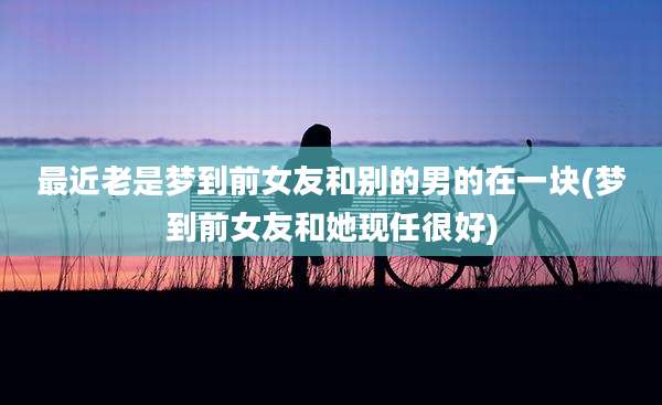 最近老是梦到前女友和别的男的在一块(梦到前女友和她现任很好)