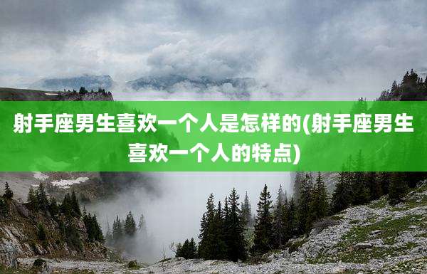 射手座男生喜欢一个人是怎样的(射手座男生喜欢一个人的特点)