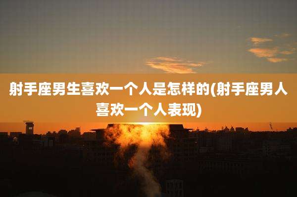 射手座男生喜欢一个人是怎样的(射手座男人喜欢一个人表现)