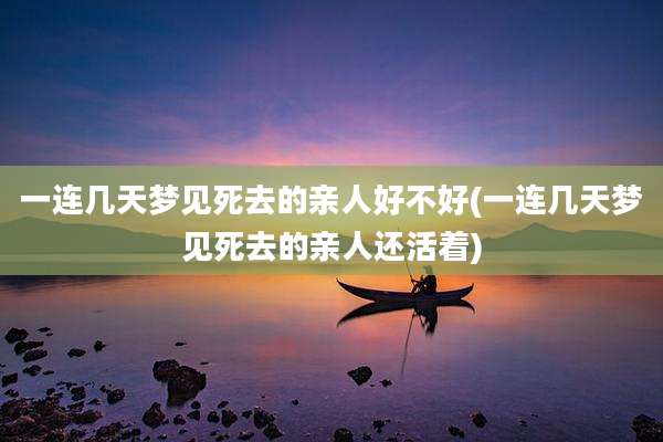 一连几天梦见死去的亲人好不好(一连几天梦见死去的亲人还活着)