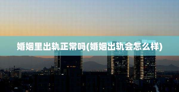 婚姻里出轨正常吗(婚姻出轨会怎么样)