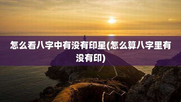 怎么看八字中有没有印星(怎么算八字里有没有印)