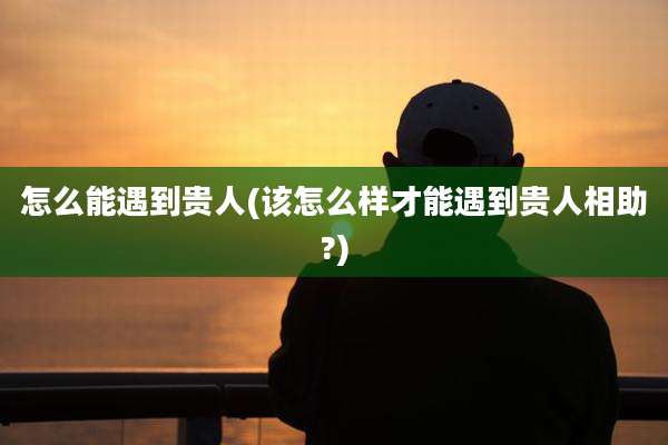 怎么能遇到贵人(该怎么样才能遇到贵人相助?)