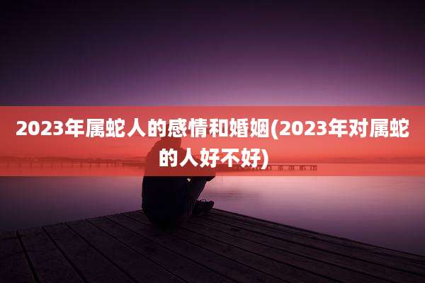 2023年属蛇人的感情和婚姻(2023年对属蛇的人好不好)