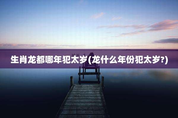 生肖龙都哪年犯太岁(龙什么年份犯太岁?)