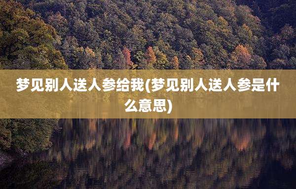 梦见别人送人参给我(梦见别人送人参是什么意思)