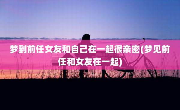 梦到前任女友和自己在一起很亲密(梦见前任和女友在一起)