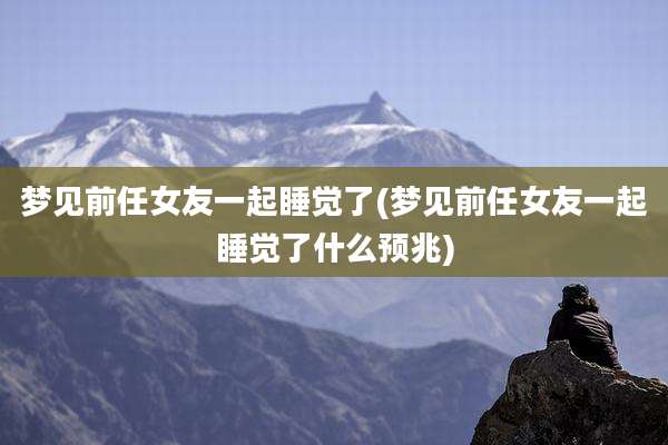 梦见前任女友一起睡觉了(梦见前任女友一起睡觉了什么预兆)
