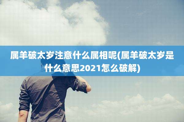 属羊破太岁注意什么属相呢(属羊破太岁是什么意思2021怎么破解)