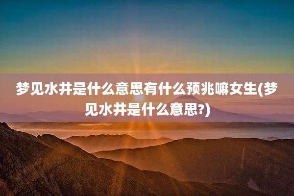 梦见水井是什么意思有什么预兆嘛女生(梦见水井是什么意思?)