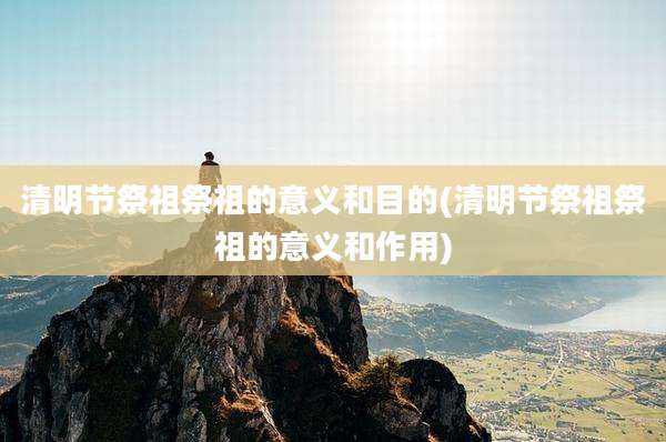 清明节祭祖祭祖的意义和目的(清明节祭祖祭祖的意义和作用)