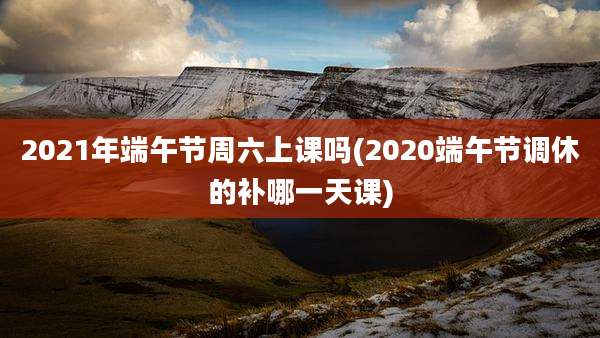 2021年端午节周六上课吗(2020端午节调休的补哪一天课)