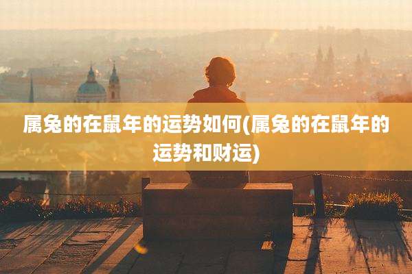 属兔的在鼠年的运势如何(属兔的在鼠年的运势和财运)