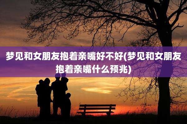 梦见和女朋友抱着亲嘴好不好(梦见和女朋友抱着亲嘴什么预兆)