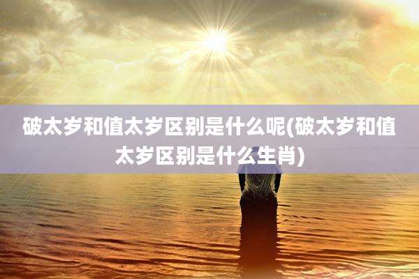 破太岁和值太岁区别是什么呢(破太岁和值太岁区别是什么生肖)