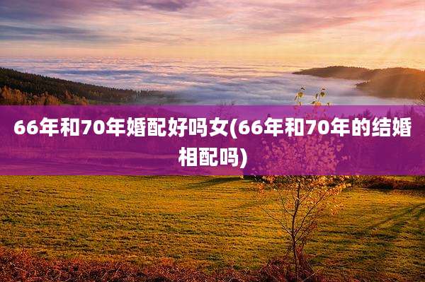 66年和70年婚配好吗女(66年和70年的结婚相配吗)