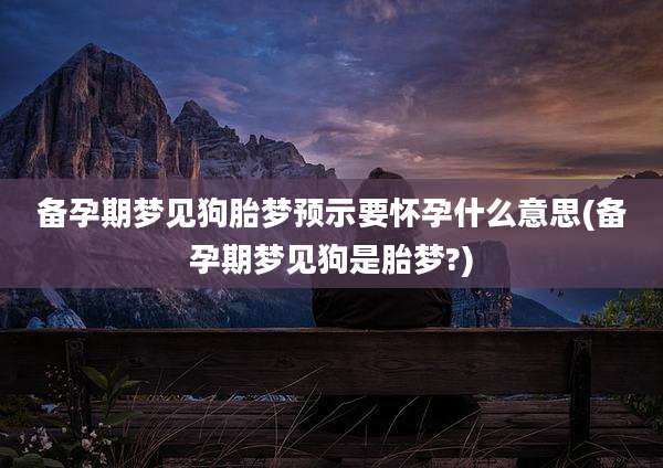 备孕期梦见狗胎梦预示要怀孕什么意思(备孕期梦见狗是胎梦?)