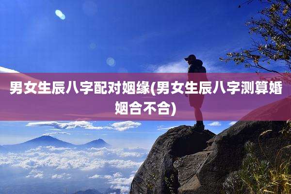 男女生辰八字配对姻缘(男女生辰八字测算婚姻合不合)