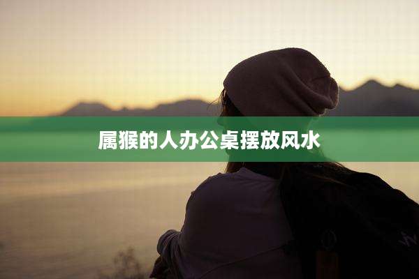 属猴的人办公桌摆放风水