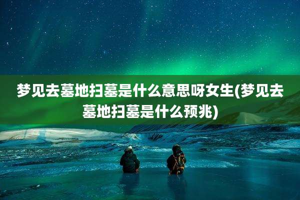 梦见去墓地扫墓是什么意思呀女生(梦见去墓地扫墓是什么预兆)
