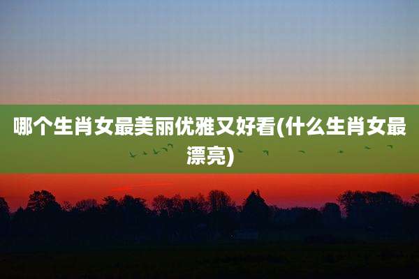哪个生肖女最美丽优雅又好看(什么生肖女最漂亮)