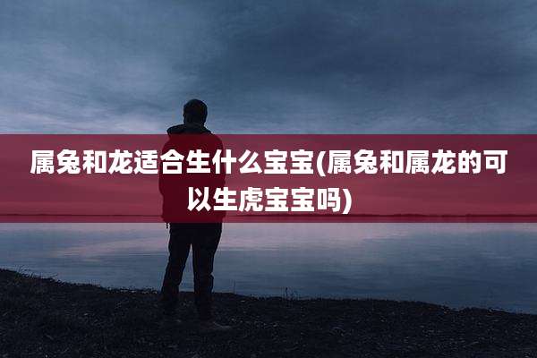 属兔和龙适合生什么宝宝(属兔和属龙的可以生虎宝宝吗)