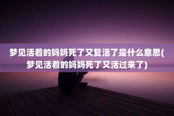 梦见活着的妈妈死了又复活了是什么意思(梦见活着的妈妈死了又活过来了)