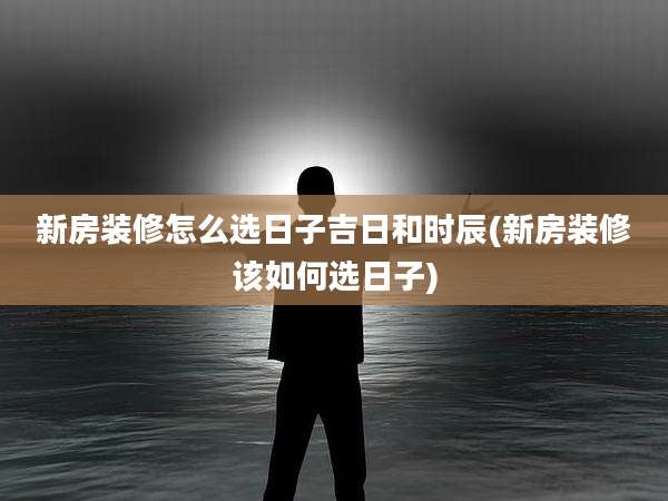 新房装修怎么选日子吉日和时辰(新房装修该如何选日子)