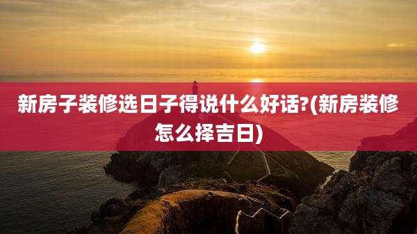 新房子装修选日子得说什么好话?(新房装修怎么择吉日)