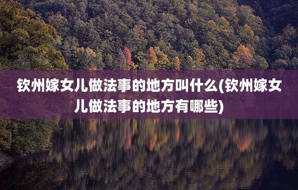 钦州嫁女儿做法事的地方叫什么(钦州嫁女儿做法事的地方有哪些)