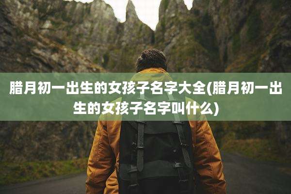 腊月初一出生的女孩子名字大全(腊月初一出生的女孩子名字叫什么)
