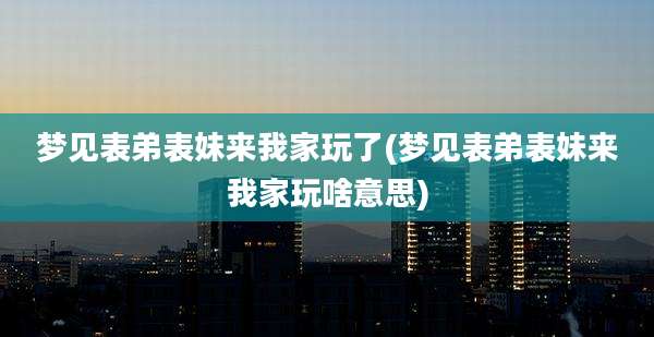 梦见表弟表妹来我家玩了(梦见表弟表妹来我家玩啥意思)