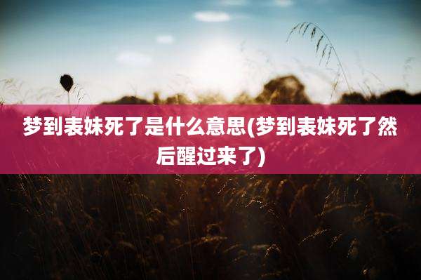 梦到表妹死了是什么意思(梦到表妹死了然后醒过来了)